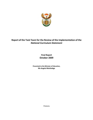 Report of the Task Team for the Review of the Implementation of the
                   National Curriculum Statement



                               Final Report
                             October 2009


                    Presented to the Minister of Education,
                           Ms Angela Motshekga




                                   Pretoria
 