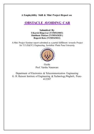 A Employbility Skill & Mini Project Report on
OBSTACLE AVOIDING CAR
Submitted By
Utkarsh Bingewar (T150543003)
Shubham Thakur (T150543028 )
Rupesh Rote (T150543022)
A Mini Project Seminar report submitted as a partial fulfillment towards Project
for T.E (E&TC) Engineering, Savitribai Phule Pune University
Guide
Prof. Varsha Nanaware
Department of Electronics & Telecommunication Engineering
G. H. Raisoni Institute of Engineering & Technology,Wagholi, Pune-
412207
 
