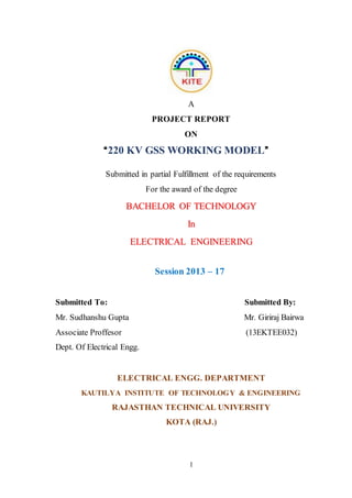 1
A
PROJECT REPORT
ON
“220 KV GSS WORKING MODEL”
Submitted in partial Fulfillment of the requirements
For the award of the degree
BACHELOR OF TECHNOLOGY
In
ELECTRICAL ENGINEERING
Session 2013 – 17
Submitted To: Submitted By:
Mr. Sudhanshu Gupta Mr. Giriraj Bairwa
Associate Proffesor (13EKTEE032)
Dept. Of Electrical Engg.
ELECTRICAL ENGG. DEPARTMENT
KAUTILYA INSTITUTE OF TECHNOLOGY & ENGINEERING
RAJASTHAN TECHNICAL UNIVERSITY
KOTA (RAJ.)
 