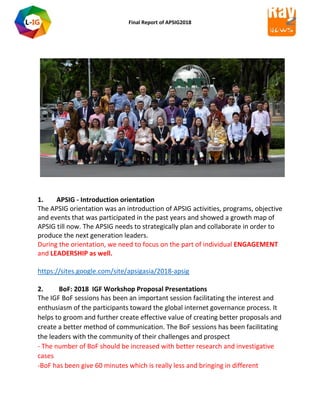 Final Report of APSIG2018
1. APSIG - Introduction orientation
The APSIG orientation was an introduction of APSIG activities, programs, objective
and events that was participated in the past years and showed a growth map of
APSIG till now. The APSIG needs to strategically plan and collaborate in order to
produce the next generation leaders.
During the orientation, we need to focus on the part of individual ENGAGEMENT
and LEADERSHIP as well.
https://sites.google.com/site/apsigasia/2018-apsig
2. BoF: 2018 IGF Workshop Proposal Presentations
The IGF BoF sessions has been an important session facilitating the interest and
enthusiasm of the participants toward the global internet governance process. It
helps to groom and further create effective value of creating better proposals and
create a better method of communication. The BoF sessions has been facilitating
the leaders with the community of their challenges and prospect
- The number of BoF should be increased with better research and investigative
cases
-BoF has been give 60 minutes which is really less and bringing in different
 