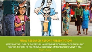 ASSESSING THE LEVEL OF THE SEXUAL HARASSMENT WOMEN FACE ON THE PUBLIC
BUSES IN THE CITY OF COLOMBO AND FINDING METHODS TO PREVENT THEM.
MAY |2016
FINAL RESEARCH REPORT PRESENTATION
 