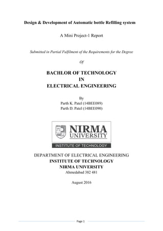 Page 1
Design & Development of Automatic bottle Refilling system
A Mini Project-1 Report
Submitted in Partial Fulfilment of the Requirements for the Degree
Of
BACHLOR OF TECHNOLOGY
IN
ELECTRICAL ENGINEERING
By
Parth K. Patel (14BEE089)
Parth D. Patel (14BEE090)
DEPARTMENT OF ELECTRICAL ENGINEERING
INSTITUTE OF TECHNOLOGY
NIRMA UNIVERSITY
Ahmedabad 382 481
August 2016
 