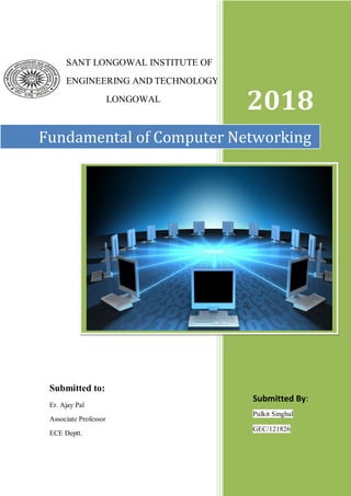 1
SANT LONGOWAL INSTITUTE OF
ENGINEERING AND TECHNOLOGY
LONGOWAL
2018
Fundamental of Computer Networking
Submitted By:
Pulkit Singhal
GEC/121826
Submitted to:
Er. Ajay Pal
Associate Professor
ECE Deptt.
 