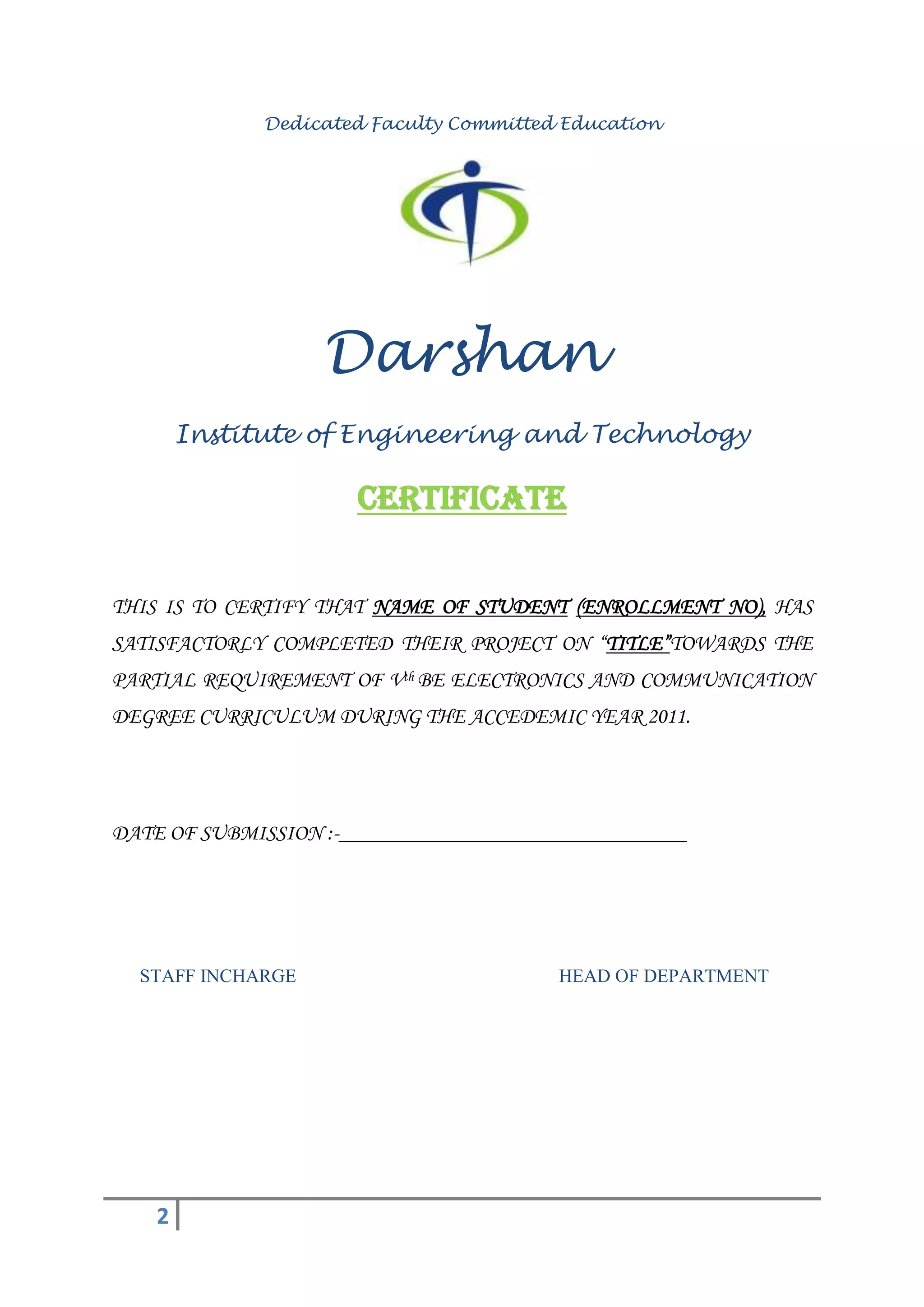 Dedicated Faculty Committed Education




                   Darshan
        Institute of Engineering and Technology

                      Certificate


THIS IS TO CERTIFY THAT NAME OF STUDENT (ENROLLMENT NO), HAS
SATISFACTORLY COMPLETED THEIR PROJECT ON “TITLE”TOWARDS THE
PARTIAL REQUIREMENT OF Vth BE ELECTRONICS AND COMMUNICATION
DEGREE CURRICULUM DURING THE ACCEDEMIC YEAR 2011.




DATE OF SUBMISSION :-________________________________




  STAFF INCHARGE                         HEAD OF DEPARTMENT




    2
 