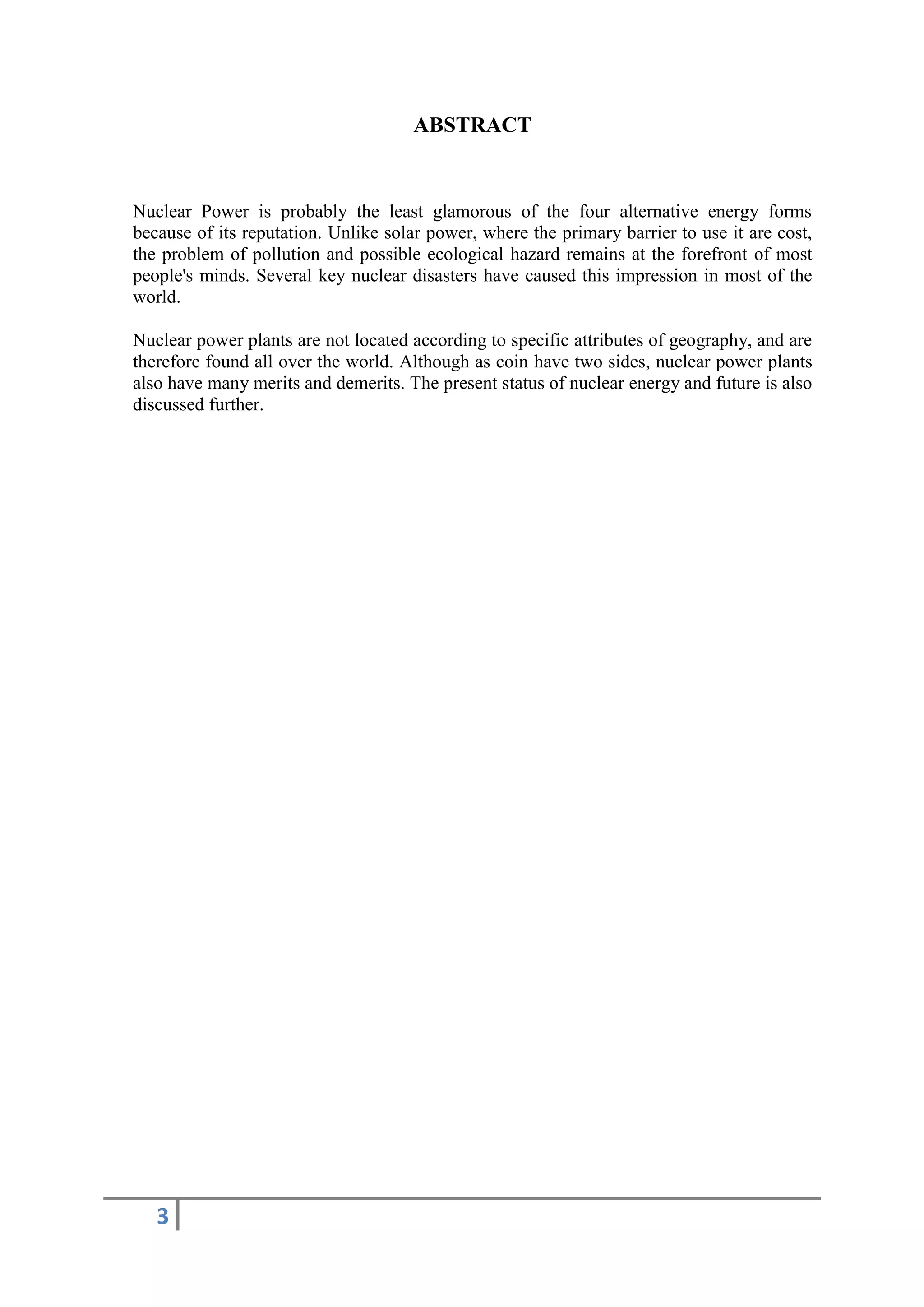 ABSTRACT


Nuclear Power is probably the least glamorous of the four alternative energy forms
because of its reputation. Unlike solar power, where the primary barrier to use it are cost,
the problem of pollution and possible ecological hazard remains at the forefront of most
people's minds. Several key nuclear disasters have caused this impression in most of the
world.

Nuclear power plants are not located according to specific attributes of geography, and are
therefore found all over the world. Although as coin have two sides, nuclear power plants
also have many merits and demerits. The present status of nuclear energy and future is also
discussed further.




   3
 
