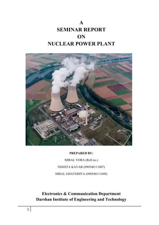 A
           SEMINAR REPORT
                  ON
         NUCLEAR POWER PLANT




                      PREPARED BY:

                   MIRAL VORA (Roll no.)

               NISHITA KAVAR (090540111007)

             HIRAL GHATODIYA (090540111049)




      Electronics & Communication Department
    Darshan Institute of Engineering and Technology

1
 