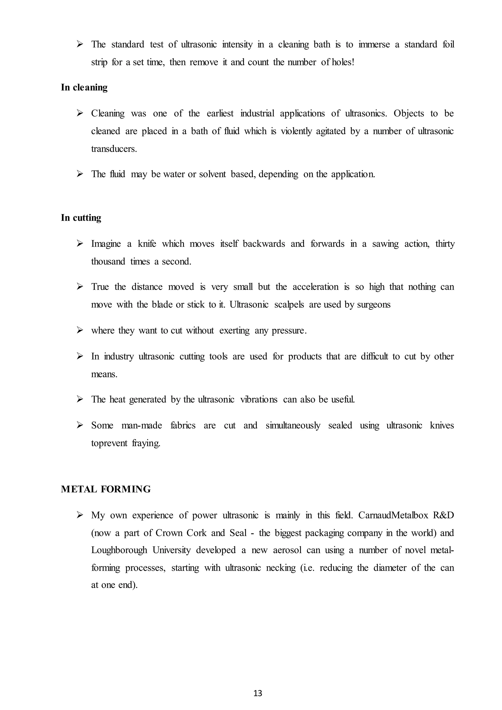 13
 The standard test of ultrasonic intensity in a cleaning bath is to immerse a standard foil
strip for a set time, then remove it and count the number of holes!
In cleaning
 Cleaning was one of the earliest industrial applications of ultrasonics. Objects to be
cleaned are placed in a bath of fluid which is violently agitated by a number of ultrasonic
transducers.
 The fluid may be water or solvent based, depending on the application.
In cutting
 Imagine a knife which moves itself backwards and forwards in a sawing action, thirty
thousand times a second.
 True the distance moved is very small but the acceleration is so high that nothing can
move with the blade or stick to it. Ultrasonic scalpels are used by surgeons
 where they want to cut without exerting any pressure.
 In industry ultrasonic cutting tools are used for products that are difficult to cut by other
means.
 The heat generated by the ultrasonic vibrations can also be useful.
 Some man-made fabrics are cut and simultaneously sealed using ultrasonic knives
toprevent fraying.
METAL FORMING
 My own experience of power ultrasonic is mainly in this field. CarnaudMetalbox R&D
(now a part of Crown Cork and Seal - the biggest packaging company in the world) and
Loughborough University developed a new aerosol can using a number of novel metal-
forming processes, starting with ultrasonic necking (i.e. reducing the diameter of the can
at one end).
 