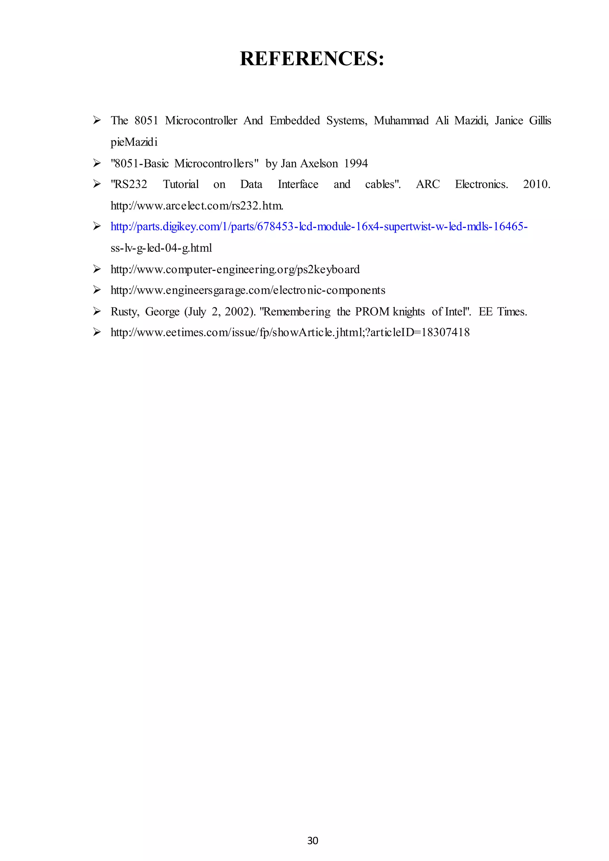30
REFERENCES:
 The 8051 Microcontroller And Embedded Systems, Muhammad Ali Mazidi, Janice Gillis
pieMazidi
 "8051-Basic Microcontrollers" by Jan Axelson 1994
 "RS232 Tutorial on Data Interface and cables". ARC Electronics. 2010.
http://www.arcelect.com/rs232.htm.
 http://parts.digikey.com/1/parts/678453-lcd-module-16x4-supertwist-w-led-mdls-16465-
ss-lv-g-led-04-g.html
 http://www.computer-engineering.org/ps2keyboard
 http://www.engineersgarage.com/electronic-components
 Rusty, George (July 2, 2002). "Remembering the PROM knights of Intel". EE Times.
 http://www.eetimes.com/issue/fp/showArticle.jhtml;?articleID=18307418
 