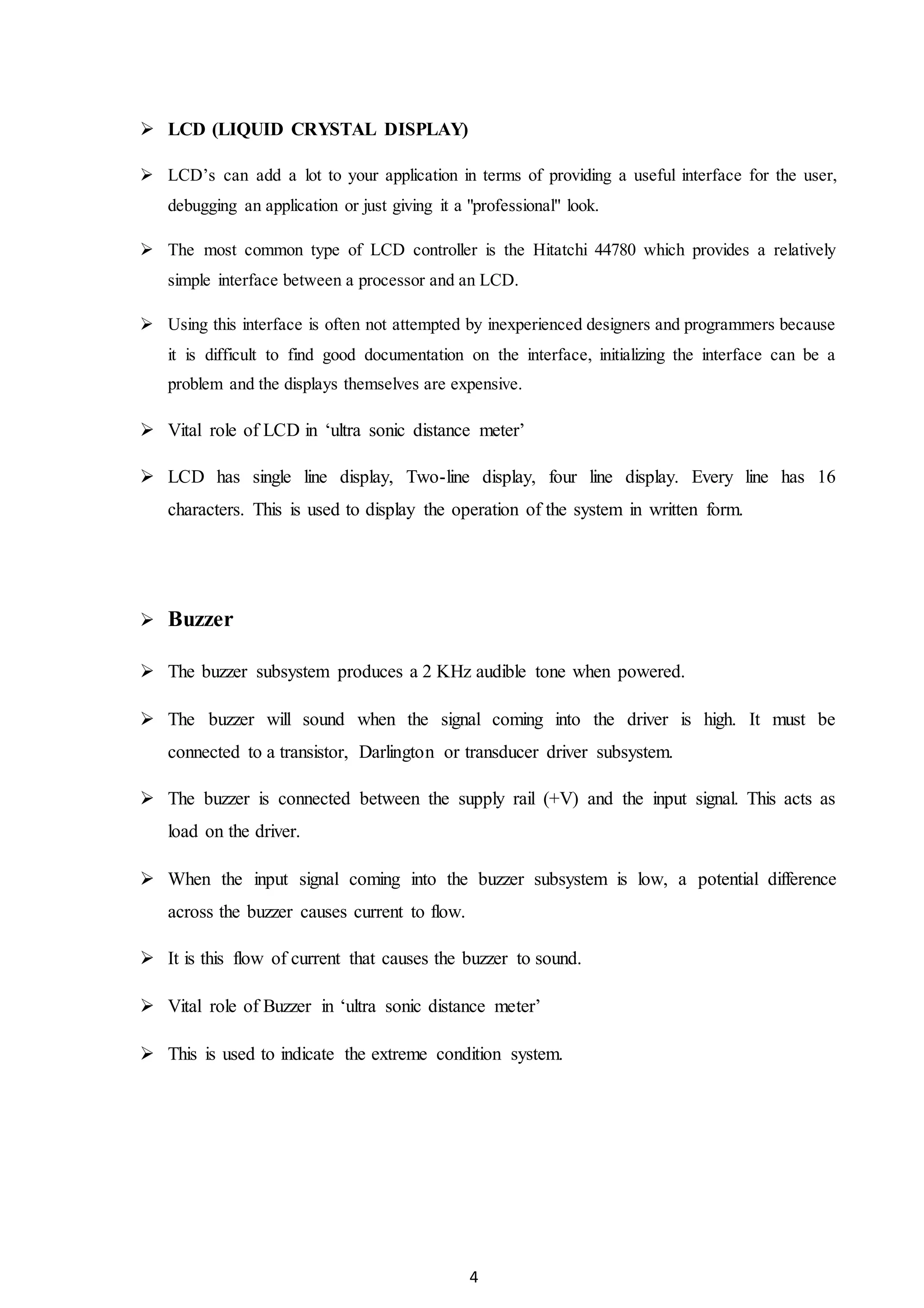 4
 LCD (LIQUID CRYSTAL DISPLAY)
 LCD’s can add a lot to your application in terms of providing a useful interface for the user,
debugging an application or just giving it a "professional" look.
 The most common type of LCD controller is the Hitatchi 44780 which provides a relatively
simple interface between a processor and an LCD.
 Using this interface is often not attempted by inexperienced designers and programmers because
it is difficult to find good documentation on the interface, initializing the interface can be a
problem and the displays themselves are expensive.
 Vital role of LCD in ‘ultra sonic distance meter’
 LCD has single line display, Two-line display, four line display. Every line has 16
characters. This is used to display the operation of the system in written form.
 Buzzer
 The buzzer subsystem produces a 2 KHz audible tone when powered.
 The buzzer will sound when the signal coming into the driver is high. It must be
connected to a transistor, Darlington or transducer driver subsystem.
 The buzzer is connected between the supply rail (+V) and the input signal. This acts as
load on the driver.
 When the input signal coming into the buzzer subsystem is low, a potential difference
across the buzzer causes current to flow.
 It is this flow of current that causes the buzzer to sound.
 Vital role of Buzzer in ‘ultra sonic distance meter’
 This is used to indicate the extreme condition system.
 
