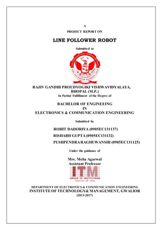 A
PROJECT REPORT ON
LINE FOLLOWER ROBOT
Submitted to
RAJIV GANDHI PROUDYOGIKI VISHWAVIDYALAYA,
BHOPAL (M.P.)
In Partial Fulfillment of the Degree of
BACHELOR OF ENGINEEING
IN
ELECTRONICS & COMMUNICATION ENGINEERING
Submitted by
ROHIT DADORIYA (0905EC131137)
RISHABH GUPTA (0905EC131132)
PUSHPENDRARAGHUWANSHI (0905EC131125)
Under the guidance of
Mrs. Meha Agarwal
Assistant Professor
DEPARTMENT OF ELECTRONICS & COMMUNICATION ENGINEERING
INSTITUTE OF TECHNOLOGY& MANAGEMENT, GWALIOR
(2013-2017)
 