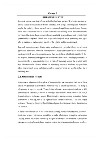 Chapter 2
LITERATURE SURVEY
In recent years a great deal of time and effort has been spent of developing systems to
enable an autonomous robot to follow a marked path using a vision system. Not surpri
singly, the majority of this research has been towards modifying, or designing from sc
ratch, a full-sized road vehicle so that it can drive on ordinary roads without human su
pervision. Due to the large amount of space available in an ordinary road vehicle, high
performance computers can be used to perform complex image processing and, typic
ally, to maintain a mathematical model of the vehicle and the environment.
Research into autonomous driving using smaller robots typically follows one of two a
pproaches. In the first approach a mathematical model of the vehicle and its surroundi
ngs is generated, tested in simulation, and then applied to a robot built specifically for
the purpose. In the second approach a combination of a visual servoing system and a k
inematic model is used, again the robot is typically designed around the solution techn
ique. Due to the size of these robots, the processing resources available are quite limit
ed so simpler models and techniques, such as visual servoing, are used to reduce the p
rocessing load.
2.1 Autonomous Robots
Autonomous robots are independent of any controller and can act on their own. The r
obot is programmed to respond in a particular way to an outside stimulus. The bump-a
nd-go robot is a good example. This robot uses bumper sensors to detect obstacle. Wh
en the robot is turned on, it moves in a straight direction and when it hits an obstacle, t
he crash triggers its bumper sensor. The robot gives a programming instruction that as
ks the robot to back up, turn to the right direction and move forward. This is its respon
se to every bump. In this way, the robot can change direction every time, it encounters
an obstacle.
A more elaborate version of the same idea is used by more advanced robots. Robotics
create new sensor systems and algorithms to make robots more perceptive and smarter
. Today, robots are able to effectively navigate a variety of environments. Obstacle av
oidance can be implemented as a reactive control law whereas path planning involves
 