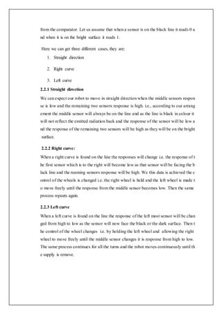 from the comparator. Let us assume that when a sensor is on the black line it reads 0 a
nd when it is on the bright surface it reads 1.
Here we can get three different cases, they are:
1. Straight direction
2. Right curve
3. Left curve
2.2.1 Straight direction
We can expect our robot to move in straight direction when the middle sensors respon
se is low and the remaining two sensors response is high. i.e., according to our arrang
ement the middle sensor will always be on the line and as the line is black in colour it
will not reflect the emitted radiation back and the response of the sensor will be low a
nd the response of the remaining two sensors will be high as they will be on the bright
surface.
2.2.2 Right curve:
When a right curve is found on the line the responses will change i.e. the response of t
he first sensor which is to the right will become low as that sensor will be facing the b
lack line and the reaming sensors response will be high. We this data is achieved the c
ontrol of the wheels is changed i.e. the right wheel is held and the left wheel is made t
o move freely until the response from the middle sensor becomes low. Then the same
process repeats again.
2.2.3 Left curve
When a left curve is found on the line the response of the left most sensor will be chan
ged from high to low as the sensor will now face the black or the dark surface. Then t
he control of the wheel changes i.e. by holding the left wheel and allowing the right
wheel to move freely until the middle sensor changes it is response from high to low.
The same process continues for all the turns and the robot moves continuously until th
e supply is remove.
 