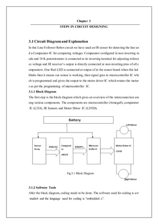 Chapter 3
STEPS IN CIRCUIT DESIGNING
3.1 Circuit Diagramand Explanation
In this Line Follower Robot circuit we have used an IR sensor for detecting the line an
d a Comparator IC for comparing voltages. Comparator configured in non-inverting m
ode and 10 K potentiometer is connected at its inverting terminal for adjusting referen
ce voltage and IR receiver’s output is directly connected at non-inverting pins of all c
omparators. One Red LED is connected at output of in the sensor board when this led
blinks then it means our sensor is working, then signal goes to microcontroller IC whi
ch is programmed and gives the output to the motor driver IC which rotates the motor
s as per the programming of microcontroller IC.
3.1.1 Block Diagram
The first step is the block diagram which gives an overview of the interconnection am
ong various components. The components are microcontroller (Atmega8), comparator
IC (L324), IR Sensors and Motor Driver IC (L293D).
Fig.3.1 Block Diagram
3.1.2 Software Tools
After the block diagram, coding needs to be done. The software used for coding is avr
studio4 and the language used for coding is “embedded c”.
 