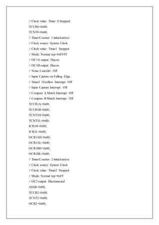 // Clock value: Timer 0 Stopped
TCCR0=0x00;
TCNT0=0x00;
// Timer/Counter 1 initialization
// Clock source: System Clock
// Clock value: Timer1 Stopped
// Mode: Normal top=0xFFFF
// OC1A output: Discon.
// OC1B output: Discon.
// Noise Canceler: Off
// Input Capture on Falling Edge
// Timer1 Overflow Interrupt: Off
// Input Capture Interrupt: Off
// Compare A Match Interrupt: Off
// Compare B Match Interrupt: Off
TCCR1A=0x00;
TCCR1B=0x00;
TCNT1H=0x00;
TCNT1L=0x00;
ICR1H=0x00;
ICR1L=0x00;
OCR1AH=0x00;
OCR1AL=0x00;
OCR1BH=0x00;
OCR1BL=0x00;
// Timer/Counter 2 initialization
// Clock source: System Clock
// Clock value: Timer2 Stopped
// Mode: Normal top=0xFF
// OC2 output: Disconnected
ASSR=0x00;
TCCR2=0x00;
TCNT2=0x00;
OCR2=0x00;
 