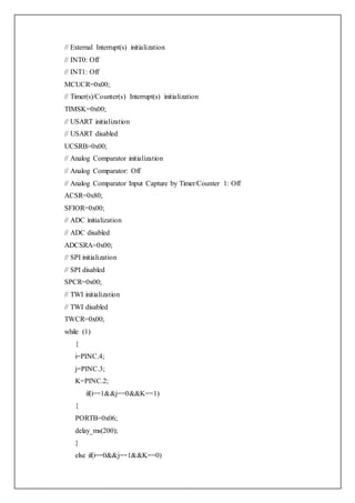 // External Interrupt(s) initialization
// INT0: Off
// INT1: Off
MCUCR=0x00;
// Timer(s)/Counter(s) Interrupt(s) initialization
TIMSK=0x00;
// USART initialization
// USART disabled
UCSRB=0x00;
// Analog Comparator initialization
// Analog Comparator: Off
// Analog Comparator Input Capture by Timer/Counter 1: Off
ACSR=0x80;
SFIOR=0x00;
// ADC initialization
// ADC disabled
ADCSRA=0x00;
// SPI initialization
// SPI disabled
SPCR=0x00;
// TWI initialization
// TWI disabled
TWCR=0x00;
while (1)
{
i=PINC.4;
j=PINC.3;
K=PINC.2;
if(i==1&&j==0&&K==1)
{
PORTB=0x06;
delay_ms(200);
}
else if(i==0&&j==1&&K==0)
 