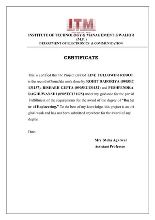 INSTITUTE OF TECHNOLOGY& MANAGEMENT,GWALIOR
(M.P.)
DEPARTMENT OF ELECTRONICS & COMMUNICATION
CERTIFICATE
This is certified that the Project entitled LINE FOLLOWER ROBOT
is the record of bonafide work done by ROHIT DADORIYA (0905EC
131137), RISHABH GUPTA (0905EC131132) and PUSHPENDRA
RAGHUWANSHI (0905EC131125) under my guidance for the partial
Fulfillment of the requirements for the award of the degree of “Bachel
or of Engineering.” To the best of my knowledge, this project is an ori
ginal work and has not been submitted anywhere for the award of any
degree.
Date:
Mrs. Meha Agarwal
AssistantProfessor
 