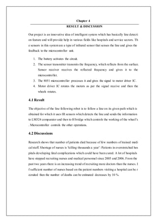 Chapter 4
RESULT & DISCUSSION
Our project is an innovative idea of intelligent system which has basically line detecti
on feature and will provide help in various fields like hospitals and service sectors. Th
e sensors in this system are a type of infrared sensor that senses the line and gives the
feedback to the microcontroller unit.
1. The battery activates the circuit.
2. The sensor transmitter transmits the frequency, which reflects from the surface.
Sensor receiver receives the reflected frequency and gives it to the
microcontroller.
3. The 8051 microcontroller processes it and gives the signal to motor driver IC.
4. Motor driver IC rotates the motors as per the signal receive and then the
wheels rotates.
4.1 Result
The objective of the line following robot is to follow a line on its given path which is
obtained for which it uses IR sensors which detects the line and sends the information
to LM324 comparator and then to H bridge which controls the working of the wheel’s
. Microcontroller controls the other operations.
4.2 Discussions
Research shows that number of patients died because of few numbers of trained medi
cal staff. Shortage of nurses is ‘killing thousands a year’: Patients in overstretched hos
pitals developing fatal complications which could have been cured. A lot of hospitals
have stopped recruiting nurses and medical personnel since 2005 and 2006. From the
past two years there is an increasing trend of recruiting more doctors than the nurses. I
f sufficient number of nurses based on the patient numbers visiting a hospital can be r
ecruited then the number of deaths can be estimated decreases by 10 %.
 