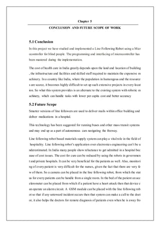 Chapter 5
CONCLUSION AND FUTURE SCOPE OF WORK
5.1 Conclusion
In this project we have studied and implemented a Line Following Robot using a Micr
ocontroller for blind people. The programming and interfacing of microcontroller has
been mastered during the implementation.
The cost of health care in India greatly depends upon the land and location of building
, the infrastructure and facilities and skilled staff required to maintain the expensive m
achinery. In a country like India, where the population in humongous and the resource
s are scarce, it becomes highly difficult to set up such extensive projects in every locat
ion. So what this system provides is an alternate to the existing system with robotic m
achinery, which can handle tasks with lower per capita cost and better accuracy
5.2 Future Scope
Smarter versions of line followers are used to deliver mails within office building and
deliver medications in a hospital.
This technology has been suggested for running buses and other mass transit systems
and may end up as a part of autonomous cars navigating the freeway.
Line following robot based materials supply system can play a vital role in the field of
hospitality. Line following robot’s application over electronics engineering can’t be u
nderestimated. In India many people show reluctance to get admitted in a hospital bec
ause of cost issues. The cost for cure can be reduced by using the robots in governmen
t and private hospitals. It can be very beneficial for the patients as well. Also, monitori
ng of every patient is very difficult for the nurses, given the fact that there are very fe
w of them. So a camera can be placed in the line following robot, from which the stat
us for every patients can be handle from a single room. In the bed of the patient an acc
elerometer can be placed from which if a patient have a heart attack then that device c
an operate an alarm circuit. A GSM module can be placed with the line following rob
ot so that if any untoward incident occurs then that system can make a call to the doct
or, it also helps the doctors for remote diagnosis of patients even when he is away fro
 