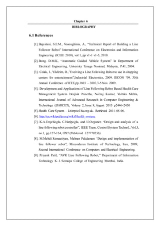 Chapter 6
BIBLOGRAPHY
6.1 References
[1].Bajestani, S.E.M., Vosoughinia, A., “Technical Report of Building a Line
Follower Robot” International Conference on Electronics and Information
Engineering (ICEIE 2010), vol 1, pp v1-1 v1-5, 2010.
[2].Bong. D.M.K, “Automatic Guided Vehicle System” in Department of
Electrical Engineering, University Tenega Nasional, Malaysia, P.41, 2004.
[3]. Colak, I., Yildirim, D.,”Evolving a Line Following Robot to use in shopping
centers for entertainment”,Industrial Electronics, 2009. IECON ’09. 35th
Annual Conference of IEEE,pp.3803 – 3807,3-5 Nov. 2009.
[4]. Development and Applications of Line Following Robot Based Health Care
Management System Deepak Punetha, Neeraj Kumar, Vartika Mehta,
International Journal of Advanced Research in Computer Engineering &
Technology (IJARCET), Volume 2, Issue 8, August 2013 p2446-2450
[5].Health Care System – Liverpool-ha.org.uk. Retrieved 2011-08-06.
[6]. http://en.wikipedia.org/wiki/Health_system.
[7]. K.A.Unyelioglu, C.Hatipoglu, and U.Ozguner, “Design and analysis of a
line following robot controller”, IEEE Trans. Control System Technol., Vol.5,
no.1, pp.127-134, 1997 (Pubitemid 127770536)
[8]. M.Mehdi Samaatiyan, Mehran Pakdaman “Design and implementation of
line follower robot”, Mazandaran Institute of Technology, Iran, 2009,
Second International Conference on Computers and Electrical Engineering.
[9]. Priyank Patil, “AVR Line Following Robot,” Department of Information
Technology K. J. Somaiya College of Engineering Mumbai, India.
 