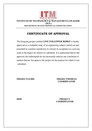 INSTITUTE OF TECHNOLOGY& MANAGEMENT,GWALIOR
(M.P.)
DEPARTMENT OF ELECTRONICS & COMMUNICATION
CERTIFICATE OF APPROVAL
The foregoing project entitled LINE FOLLOWER ROBOT is hereby
approved as a creditable study of an engineering subject carried out and
presented in a manner satisfactory to warrant its acceptance as a pre-req
uisite to the degree for which it is submitted. It is understood that by this
approval, the undersigned do not necessarily endorse any conclusion or
opinion therein, but approve the project for the purpose for which it was
submitted.
PROJECTGUIDE PROJECTMODULE
COORDINATOR
HOD PROJECT
COORDINATOR
 