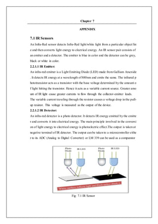 Chapter 7
APPENDIX
7.1 IR Sensors
An Infra-Red sensor detects Infra-Red light/white light from a particular object/lin
e and then converts light energy to electrical energy. An IR sensor pair consists of
an emitter and a detector. The emitter is blue in color and the detector can be grey,
black or white in color.
2.2.1.1 IR Emitter:
An infra-red emitter is a Light Emitting Diode (LED) made from Gallium Arsenide
. It detects IR energy at a wavelength of 880nm and emits the same. The infrared p
hototransistor acts as a transistor with the base voltage determined by the amount o
f light hitting the transistor. Hence it acts as a variable current source. Greater amo
unt of IR light cause greater currents to flow through the collector-emitter leads.
The variable current traveling through the resistor causes a voltage drop in the pull-
up resistor. This voltage is measured as the output of the device.
2.2.1.2 IR Detector:
An infra-red detector is a photo detector. It detects IR energy emitted by the emitte
r and converts it into electrical energy. The main principle involved in the conversi
on of light energy to electrical energy is photoelectric effect.The output is taken at
negative terminal of IR detector. The output can be taken to a microcontroller eithe
r to its ADC (Analog to Digital Converter) or LM 339 can be used as a comparator
Fig: 7.1 IR Sensor
 
