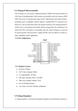 7.2 ATmega 8 Microcontroller
The ATmega 8 is a low-power, high-performance CMOS 8-bit microcontroller wit
h 4K bytes of programmable Flash memory and erasable read only memory (PER
OM). The device is manufactured using Atmel’s high-density nonvolatile memory
technology and is compatible with the industry- standard MCS-51 instruction set a
nd pin out. The on-chip Flash allows the program memory to be reprogrammed in-
system or by a conventional nonvolatile memory programmer. By combining a ver
satile 8-bit CPU with Flash on a monolithic chip, the Atmel ATmega 8 is a powerf
ul microcontroller which provides a highly-flexible and cost-effective solution to
many embedded control applications.
7.2.1 Pin Configurations
Fig. 7.2 Pin Configuration
7.2.2 Standard Features
 4K bytes of Flash,
 128* 8 bits of internal RAM,
 32 programmable I/O lines,
 Full static operation: 0Hz to 24 MHz
 Three level program memory Lock
 two 16-bit timer/counters,
 a six-vector two-level interrupt architecture,
7.3 Voltage Regulator
A voltage regulator is an electrical regulator designed to automatically maintain a c
 