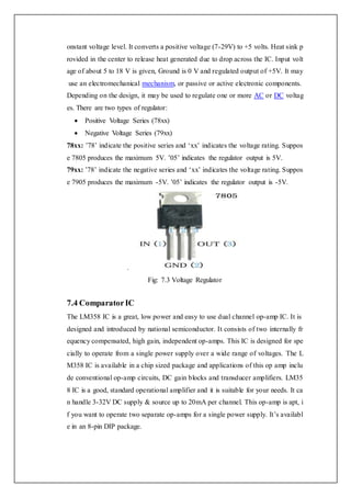 onstant voltage level. It converts a positive voltage (7-29V) to +5 volts. Heat sink p
rovided in the center to release heat generated due to drop across the IC. Input volt
age of about 5 to 18 V is given, Ground is 0 V and regulated output of +5V. It may
use an electromechanical mechanism, or passive or active electronic components.
Depending on the design, it may be used to regulate one or more AC or DC voltag
es. There are two types of regulator:
 Positive Voltage Series (78xx)
 Negative Voltage Series (79xx)
78xx: ’78’ indicate the positive series and ‘xx’ indicates the voltage rating. Suppos
e 7805 produces the maximum 5V. ’05’ indicates the regulator output is 5V.
79xx: ’78’ indicate the negative series and ‘xx’ indicates the voltage rating. Suppos
e 7905 produces the maximum -5V. ’05’ indicates the regulator output is -5V.
.
Fig: 7.3 Voltage Regulator
7.4 ComparatorIC
The LM358 IC is a great, low power and easy to use dual channel op-amp IC. It is
designed and introduced by national semiconductor. It consists of two internally fr
equency compensated, high gain, independent op-amps. This IC is designed for spe
cially to operate from a single power supply over a wide range of voltages. The L
M358 IC is available in a chip sized package and applications of this op amp inclu
de conventional op-amp circuits, DC gain blocks and transducer amplifiers. LM35
8 IC is a good, standard operational amplifier and it is suitable for your needs. It ca
n handle 3-32V DC supply & source up to 20mA per channel. This op-amp is apt, i
f you want to operate two separate op-amps for a single power supply. It’s availabl
e in an 8-pin DIP package.
 