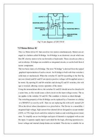 Fig.7.4 pin diagram of LM 358 IC
7.5 MotorDriver IC
This is a Motor driver IC that can drive two motors simultaneously. Motors are arr
anged in a fashion called H-Bridge. An H-bridge is an electronic circuit which ena
bles DC electric motors to be run forwards or backwards. These circuits are often u
sed in robotics. H-bridges are available as integrated circuits, or can be built from d
iscrete components.
The two basic states of a H-bridge. The term "H-bridge" is derived from the typical
graphical representation of such a circuit. An H-bridge is built with four switches (
solid-state or mechanical). When the switches S1 and S4 (according to the first fig
ure) are closed (and S2 and S3 are open) a positive voltage will be applied across t
he motor. By opening S1 and S4 switches and closing S2 and S3 switches, this volt
age is reversed, allowing reverse operation of the motor.
Using the nomenclature above, the switches S1 and S2 should never be closed at th
e same time, as this would cause a short circuit on the input voltage source. The sa
me applies to the switches S3 and S4. This condition is known as shoot-through.
The switching property of this H-Bridge can be replaced by a Transistor or a Relay
or a MOSFET or even by an IC. Here we are replacing this with an IC named L29
3D as the driver whose description is as given below. The Device is a monolithic i
ntegrated high voltage, high current four channel driver designed to accept standar
d DTL or TTL logic levels and drive inductive loads as and switching power transi
stors. To simplify use as two bridges each pair of channels is equipped with an ena
ble input. A separate supply input is provided for the logic, allowing operation at a
lower voltage and internal clamp diodes are included. This device is suitable for us
 