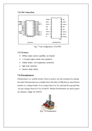7.5.2 Pin Connections
Fig: 7.7 pin configuration of L293D
7.5.3 Features
 600ma output current capability per channel
 1.2A peak output current (non repetitive)
 Enable facility over temperature protection
 high noise immunity
 internal clamp diodes
7.6 Potentiometer
Potentiometer is a variable resistor which is used to vary the resistance by rotating
the shaft. Potentiometers are available from 100 ohm to 470Kohm (or more).Potent
iometer is a voltage divider. If we connect lead A to Vcc and lead B to ground then
you get voltages from 0 to Vcc at lead W. Mainly Potentiometer are used to gener
ate reference voltage for LM324.
Fig. 7.8 Potentiometer
 