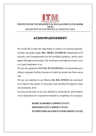 INSTITUTE OF TECHNOLOGY& MANAGEMENT,GWALIOR
(M.P.)
DEPARTMENT OF ELECTRONICS & COMMUNICATION
ACKNOWLEDGEMENT
We would like to take this opportunity to express our extreme gratitude
towards our project guide Mrs. MEHA AGARWAL Department of El
ectronics and Communication for her invaluable guidance, advice and s
upport throughout the project. Her motivation and help have been a sour
ce of great inspiration to us.
We are also grateful to HOD Dr. D.V.B SINGH of our department prov
iding us adequate facilities because of which my project has been succes
sful.
We are very indebted to our Director Dr. B.K. SINGH who motivated
us to improve the quality of our project and extended all supports requir
ed at institution level.
Last but not the least we are also thankful to all faculty & staff members
of our department for corporation extended in completion of our project.
ROHIT DADORIYA (0905EC131137)
RISHABH GUPTA (0905EC131132)
PUSHPENDRARAGHUWANSHI (0905EC131125)
 