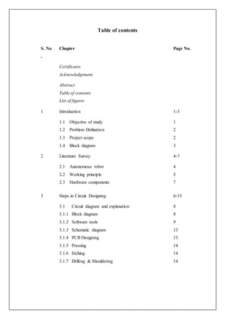 Table of contents
S. No
.
Chapter Page No.
Certificates
Acknowledgement
Abstract
Table of contents
List of figures
1 Introduction 1-3
1.1 Objective of study
1.2 Problem Defination
1.3 Project scope
1.4 Block diagram
1
2
2
3
2 Literature Survey 4-7
2.1 Autonomous robot
2.2 Working principle
2.3 Hardware components
4
5
7
3 Steps in Circuit Designing 6-15
3.1 Circuit diagram and explanation
3.1.1 Block diagram
3.1.2 Software tools
3.1.3 Schematic diagram
3.1.4 PCB Designing
3.1.5 Pressing
3.1.6 Etching
3.1.7 Drilling & Shouldering
8
8
9
13
13
14
14
14
 