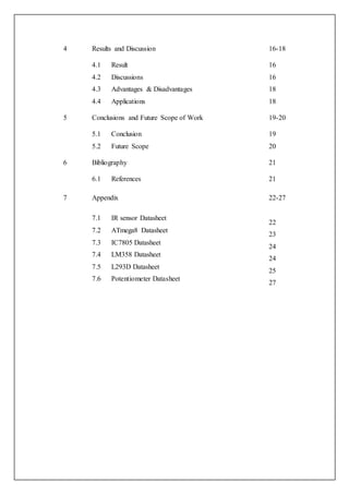 4 Results and Discussion 16-18
4.1 Result
4.2 Discussions
4.3 Advantages & Disadvantages
4.4 Applications
16
16
18
18
5 Conclusions and Future Scope of Work 19-20
5.1 Conclusion
5.2 Future Scope
19
20
6 Bibliography 21
6.1 References 21
7 Appendix
7.1 IR sensor Datasheet
7.2 ATmega8 Datasheet
7.3 IC7805 Datasheet
7.4 LM358 Datasheet
7.5 L293D Datasheet
7.6 Potentiometer Datasheet
22-27
22
23
24
24
25
27
 