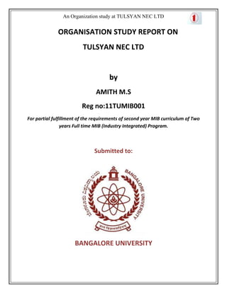 An Organization study at TULSYAN NEC LTD


              ORGANISATION STUDY REPORT ON
                         TULSYAN NEC LTD


                                      by
                               AMITH M.S
                         Reg no:11TUMIB001
For partial fulfillment of the requirements of second year MIB curriculum of Two
                 years Full time MIB (Industry Integrated) Program.



                               Submitted to:




                      BANGALORE UNIVERSITY
 