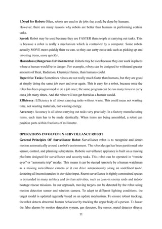 11
1.Need for Robots Often, robots are used to do jobs that could be done by humans.
However, there are many reasons why robots are better than humans in performing certain
tasks.
Speed: Robot may be used because they are FASTER than people at carrying out tasks. This
is because a robot is really a mechanism which is controlled by a computer. Some robots
actually MOVE more quickly than we can, so they can carry out a task such as picking up and
inserting items, more quickly.
Hazardous (Dangerous Environments): Robots may be used because they can work in places
where a human would be in danger. For example, robots can be designed to withstand greater
amounts of Heat, Radiation, Chemical fumes, than humans could.
Repetitive Tasks: Sometimes robots are not really much faster than humans, but they are good
at simply doing the same job over and over again. This is easy for a robot, because once the
robot has been programmed to do a job once; the same program can be run many times to carry
out a job many times. And the robot will not get bored as a human would.
Efficiency: Efficiency is all about carrying tasks without waste. This could mean not wasting
time, not wasting materials, not wasting energy.
Accuracy: Accuracy is all about carrying out tasks very precisely. In a factory manufacturing
items, each item has to be made identically. When items are being assembled, a robot can
position parts within fractions of millimetre.
OPERATIONS INVOLVED IN SURVEILLANCE ROBOT
General Principles OF Surveillance Robot Surveillance robot is to recognize and detect
motion automatically around a robot's environment. The robot design has been partitioned into
sensor, control, and planning subsystems. Robotic surveillance appliance is built on a moving
platform designed for surveillance and security tasks. This robot can be operated in “remote
eyes” or “automatic trip” modes. This means it can be steered remotely by a human watchman
as a moving surveillance camera or it can drive autonomously along an undefined route,
detecting all inconsistencies in the video input. Secret surveillance in tightly constrained spaces
is demanded in many military and civilian activities, such as cave-in enemy raids and indoor
hostage rescue missions. In our approach, moving targets can be detected by the robot using
motion detection sensor and wireless camera. To adapt to different lighting conditions, the
target model is updated regularly based on an update mechanism. To ensure robust tracking,
the robot detects abnormal human behaviour by tracking the upper body of a person. To lower
the false alarms by motion detection system, gas detector, fire sensor, metal detector directs
 