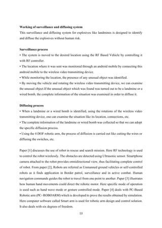 13
Working of surveillance and diffusing system
This surveillance and diffusing system for explosives like landmines is designed to identify
and diffuse the explosives without human risk.
Surveillance process
• The system is moved to the desired location using the RF Based Vehicle by controlling it
with RF controller.
• The location where it was sent was monitored through an android mobile by connecting this
android mobile to the wireless video transmitting device.
• While monitoring the location, the presence of any unusual object was identified.
• By moving the vehicle and rotating the wireless video transmitting device, we can examine
the unusual object.If the unusual object which was found was turned out to be a landmine or a
wired bomb, the complete information of the situation was examined in order to diffuse it.
Diffusing process
• When a landmine or a wired bomb is identified, using the rotations of the wireless video
transmitting device, one can examine the situation like its location, connections, etc.
• The complete information of the landmine or wired bomb was collected so that we can adopt
the specific diffusion process.
• Using the 4 DOF robotic arm, the process of diffusion is carried out like cutting the wires or
diffusing the switches, etc.
Paper [1] discusses the use of robot in rescue and search mission. Here RF technology is used
to control the robot wirelessly. The obstacles are detected using Ultrasonic sensor. Smartphone
camera attached to the robot provides omnidirectional view, thus facilitating complete control
of robot. From paper [2], Robots are referred as Unmanned ground vehicles or self-controlled
robots as it finds application in Border patrol, surveillance and in active combat. Human
navigation commands guides the robot to travel from one point to another. Paper [3] illustrates
how human hand movements could direct the robotic motor. Here specific mode of operation
is used such as hand wave mode or gesture controlled mode. Paper [4] deals with PC-Based
Robotic arm (PC- ROBOARM) which is developed to prove the results obtained by simulation.
Here computer software called Smart arm is used for robotic arm design and control solution.
It also deals with six degrees of freedom.
 