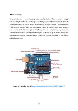 16
Arduino board
Arduino board uses a variety of microprocessors and controllers. These boards are equipped
with sets of digital and analog input/output pins (14 digital pins and 6 analog pins) that may be
interfaced to various expansion boards or breadboards and other circuits. The boards feature
serial communication interfaces which are used for loading programs from personal computers
(17). The microcontrollers can be programmed using C and C++ programming languages using
Arduino IDE software. It can be powered through a USB cable or by an external battery with
an input voltage ranging from 7 to 20 volts. depicts the Arduino board used for surveillance
and diffusing system.
Figure 2.1: Arduino board ( https://images.app.goo.gl/rK8UH5F7CiYjJKLS )
 