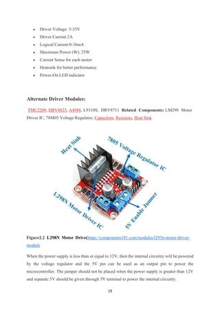 19
• Driver Voltage: 5-35V
• Driver Current:2A
• Logical Current:0-36mA
• Maximum Power (W): 25W
• Current Sense for each motor
• Heatsink for better performance
• Power-On LED indicator
Alternate Driver Modules:
TMC2209, DRV8825, A4988, L9110S, DRV8711 Related Components: LM298 Motor
Driver IC, 78M05 Voltage Regulator, Capacitors, Resistors, Heat Sink
Figure2.2 L298N Motor Drive(https://components101.com/modules/l293n-motor-driver-
module
When the power supply is less than or equal to 12V, then the internal circuitry will be powered
by the voltage regulator and the 5V pin can be used as an output pin to power the
microcontroller. The jumper should not be placed when the power supply is greater than 12V
and separate 5V should be given through 5V terminal to power the internal circuitry.
 