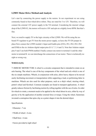 21
L298N Motor Drive Method and Analysis
Let’s start by connecting the power supply to the motors. In our experiment we are using
commonly found in four-wheel-drive robots. They are rated for 3 to 12V. Therefore, we will
connect the external 12V power supply to the VS terminal. Considering the internal voltage
drop of the L298N IC, the motors will receive 10V and spin at a slightly lower RPM. But that’s
fine.
Next, we need to supply 5V to the logic circuitry of the L298N. We will be using the on-
board 5V regulator to get 5V from the motor power supply, so leave the 5V-EN jumper in
place.Now connect the L298N module’s Input and Enable pins (ENA, IN1, IN2, IN3, IN4
and ENB) to the six Arduino digital output pins (9, 8, 7, 5, 4 and 3). Note that Arduino output
pins 9 and 3 are both PWM-enabled. Finally connect one motor to terminal A and the other
motor to terminal B. we can interchange the connections of our motor. There is technically no
right or wrong way.
WHEELS(4X)
7×4MM DC MOTOR TYRE A wheel is a circular component that is intended to rotate on an
axle bearing. The wheel is one of the key components of the wheel and axle which is one of
the six simple machines. Wheels, in conjunction with axles, allow heavy objects to be moved
easily facilitating movement or transportation while supporting a load, or performing labor in
machines. Wheels are also used for other purposes, such as a ship's wheel, steering wheel,
potter's wheel and flywheel. Common examples are found in transport applications. A wheel
greatly reduces friction by facilitating motion by rolling together with the use of axles. In order
for wheels to rotate, a moment needs to be applied to the wheel about its axis, either by way of
gravity or by the application of another external force or torque. Using the wheel, Sumerians
invented a contraption that spins clay as a potter shapes it into the desired object.
Specifications
• Diameter - 7 cm
• Width of wheel - 4 cms
• Shaft bore - 6 mm
• Screw provided to tight wheel
 
