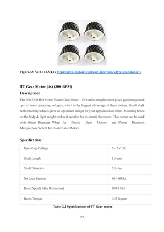 22
Figure2.3: WHEELS(4X)(https://www.flipkart.com/easy-electronics-tyre-gear-motor-)
TT Gear Motor (4x) (300 RPM)
Description:
The 300 RPM BO Motor Plastic Gear Motor – BO series straight motor gives good torque and
rpm at lower operating voltages, which is the biggest advantage of these motors. Small shaft
with matching wheels gives an optimized design for your application or robot. Mounting holes
on the body & light weight makes it suitable for in-circuit placement. This motor can be used
with 69mm Diameter Wheel for Plastic Gear Motors and 87mm Diameter
Multipurpose Wheel for Plastic Gear Motors.
Specification:
Operating Voltage 3~12V DC
Shaft Length 8.5 mm
Shaft Diameter 5.5 mm
No Load Current 40-180Ma
Rated Speed(After Reduction) 300 RPM
Rated Torque 0.35 Kgcm
Table 2.2 Specifications of TT Gear motor
 