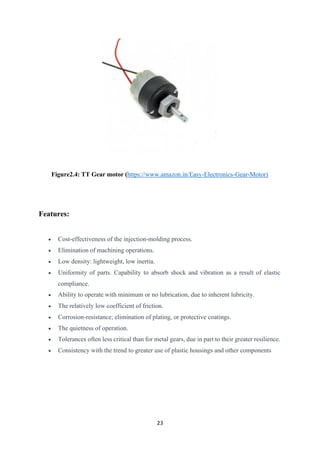 23
Figure2.4: TT Gear motor (https://www.amazon.in/Easy-Electronics-Gear-Motor)
Features:
• Cost-effectiveness of the injection-molding process.
• Elimination of machining operations.
• Low density: lightweight, low inertia.
• Uniformity of parts. Capability to absorb shock and vibration as a result of elastic
compliance.
• Ability to operate with minimum or no lubrication, due to inherent lubricity.
• The relatively low coefficient of friction.
• Corrosion-resistance; elimination of plating, or protective coatings.
• The quietness of operation.
• Tolerances often less critical than for metal gears, due in part to their greater resilience.
• Consistency with the trend to greater use of plastic housings and other components
 