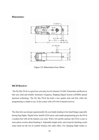 24
Dimensions:
Figure 2.5: Dimensions Gear Motor
06CH Receiver
The Fly Sky FS-i6 is a great low cost entry level 6-channel 2.4 GHz Transmitter and Receiver
that uses solid and reliable Automatic Frequency Hopping Digital System (AFHDS) spread
spectrum technology. The Fly Sky FS-i6 has both a nice quality look and feel, while the
programming is simple to use .It also comes with a FS-iA6 6-channel receiver.
The ultra slim case design ergonomically fits your hands leading to less hand fatigue especially
during long flights. Digital trims, backlit LCD screen, and simple programming give the FS-i6
a modern feel with all the features you want. With a low profile antenna, the FS-i6 is easy to
store and no worries about breaking it. Adjustable length sticks, and a loop for attaching a neck
strap round out the list of comfort features this radio offers. For changing flight modes or
 
