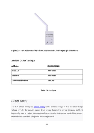 26
3x18650 Battery
The 3.7v lithium battery is a lithium battery with a nominal voltage of 3.7v and a full-charge
voltage of 4.2v. Its capacity ranges from several hundred to several thousand mAh. It
is generally used in various instruments and meters, testing instruments, medical instruments,
POS machines, notebook computers, and other products.
Figure 2.6: FSI6 Receiver ( https://www.electroniclinic.com/5-8ghz-fpv-camera-hd)
Analysis ( After Testing )
AREA Result (Range)
Free Air 400-450m
Huddles 350-400m
Maximum Huddles 150-200
Table 2.4: Analysis
 