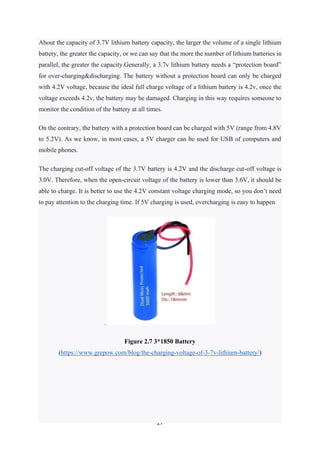 27
About the capacity of 3.7V lithium battery capacity, the larger the volume of a single lithium
battery, the greater the capacity, or we can say that the more the number of lithium batteries in
parallel, the greater the capacity.Generally, a 3.7v lithium battery needs a “protection board”
for over-charging&discharging. The battery without a protection board can only be charged
with 4.2V voltage, because the ideal full charge voltage of a lithium battery is 4.2v, once the
voltage exceeds 4.2v, the battery may be damaged. Charging in this way requires someone to
monitor the condition of the battery at all times.
On the contrary, the battery with a protection board can be charged with 5V (range from 4.8V
to 5.2V). As we know, in most cases, a 5V charger can be used for USB of computers and
mobile phones.
The charging cut-off voltage of the 3.7V battery is 4.2V and the discharge cut-off voltage is
3.0V. Therefore, when the open-circuit voltage of the battery is lower than 3.6V, it should be
able to charge. It is better to use the 4.2V constant voltage charging mode, so you don’t need
to pay attention to the charging time. If 5V charging is used, overcharging is easy to happen
.
Figure 2.7 3*1850 Battery
(https://www.grepow.com/blog/the-charging-voltage-of-3-7v-lithium-battery/)
 