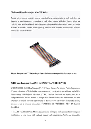 28
Figure. Jumper wire/TT Wire (https://www.indiamart.com/proddetail/jumper-wire)
WIFI based camera HAVING its OWN TRANSRECEIVER
WIFI IP BASED CAMERA Wireless Wi-Fi IP Based Camera An Internet Protocol camera, or
IP camera, is a type of digital video camera commonly employed for surveillance, and which,
unlike analog closed-circuit television (CCTV) cameras, can send and receive data via a
computer network and the Internet. Although most cameras that do this are webcams, the term
IP camera or netcam is usually applied only to those used for surveillance that can be directly
accessed over a network connection. FEATURES OF WIRELESS WI-FI IP BASED
CAMERA.
• SMART TECHNOLOGY: Motion detection and intelligent alerts can send real-time push
notifications to your phone with captured images while you're away. Works and connect to
Male and Female Jumper wire/TT Wire
Jumper wires Jumper wires are simply wires that have connector pins at each end, allowing
them to be used to connect two points to each other without soldering. Jumper wires are
typically used with breadboards and other prototyping tools in order to make it easy to change
a circuit as needed. Jumper wires typically come in three versions: maleto-male, male-to-
female and female-to-female.
 
