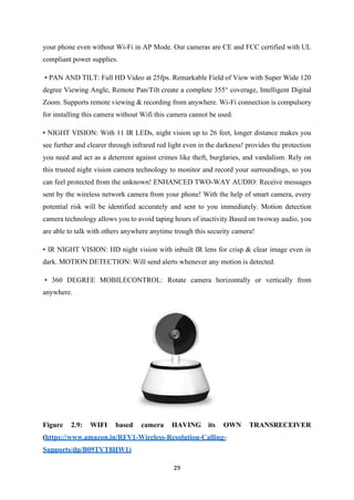 29
your phone even without Wi-Fi in AP Mode. Our cameras are CE and FCC certified with UL
compliant power supplies.
• PAN AND TILT: Full HD Video at 25fps. Remarkable Field of View with Super Wide 120
degree Viewing Angle, Remote Pan/Tilt create a complete 355° coverage, Intelligent Digital
Zoom. Supports remote viewing & recording from anywhere. Wi-Fi connection is compulsory
for installing this camera without Wifi this camera cannot be used.
• NIGHT VISION: With 11 IR LEDs, night vision up to 26 feet, longer distance makes you
see further and clearer through infrared red light even in the darkness! provides the protection
you need and act as a deterrent against crimes like theft, burglaries, and vandalism. Rely on
this trusted night vision camera technology to monitor and record your surroundings, so you
can feel protected from the unknown! ENHANCED TWO-WAY AUDIO: Receive messages
sent by the wireless network camera from your phone! With the help of smart camera, every
potential risk will be identified accurately and sent to you immediately. Motion detection
camera technology allows you to avoid taping hours of inactivity.Based on twoway audio, you
are able to talk with others anywhere anytime trough this security camera!
• IR NIGHT VISION: HD night vision with inbuilt IR lens for crisp & clear image even in
dark. MOTION DETECTION: Will send alerts whenever any motion is detected.
• 360 DEGREE MOBILECONTROL: Rotate camera horizontally or vertically from
anywhere.
Figure 2.9: WIFI based camera HAVING its OWN TRANSRECEIVER
(https://www.amazon.in/RFV1-Wireless-Resolution-Calling-
Supports/dp/B09TVT8HW1)
 