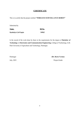 3
CERTIFICATE
This is to certify that the project entitled “WIRELESS SURVEILLANCE ROBOT”
Submitted by
Name ID No.
Kanhaiya Lal Gupta 54962
Is the record of the work done by them in the requirements for the degree of Bachelor of
Technology in Electronics and Communication Engineering, College of Technology, G.B.
Pant University of Agriculture and Technology, Pantnagar.
Pantnagar (Dr. Reeta Verma)
July, 2022 Project Guide
 