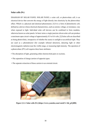 30
Solar cells (9v)
DIAGRAM OF SOLAR PANEL SOLAR PANEL a solar cell, or photovoltaic cell, is an
electrical device that converts the energy of light directly into electricity by the photovoltaic
effect. Which is a physical and chemical phenomenon. [1] It is a form of photoelectric cell,
defined as a device whose electrical characteristics, such as current, voltage, or resistance, vary
when exposed to light. Individual solar cell devices can be combined to form modules,
otherwise known as solar panels. In basic terms a single junction silicon solar cell can produce
a maximum open circuit voltage of approximately 0.5 to 0.6 volts. [2] Solar cells are described
as being photovoltaic, irrespective of whether the source is sunlight or an artificial light. They
are used as a photodetector (for example infrared detectors), detecting light or other
electromagnetic radiation near the visible range, or measuring light intensity. The operation of
a photovoltaic (PV) cell requires three basic attributes:
• The absorption of light, generating either electron-hole pairs or excitons.
• The separation of charge carriers of opposite types.
• The separate extraction of those carriers to an external circuit.
Figure 2.1.1: Solar cells (9v) (https://www.youtube.com/watch?v=thi_pUj0flI)
 