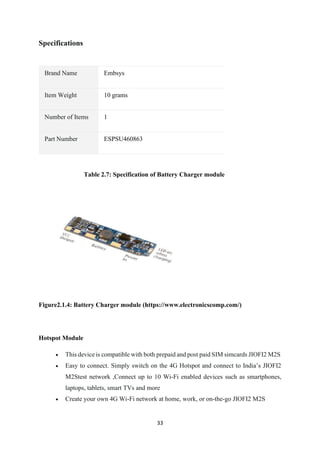 33
Specifications
Brand Name Embsys
Item Weight 10 grams
Number of Items 1
Part Number ESPSU460863
Table 2.7: Specification of Battery Charger module
Figure2.1.4: Battery Charger module (https://www.electronicscomp.com/)
Hotspot Module
• This device is compatible with both prepaid and post paid SIM simcards JIOFI2 M2S
• Easy to connect. Simply switch on the 4G Hotspot and connect to India’s JIOFI2
M2Stest network ,Connect up to 10 Wi-Fi enabled devices such as smartphones,
laptops, tablets, smart TVs and more
• Create your own 4G Wi-Fi network at home, work, or on-the-go JIOFI2 M2S
 