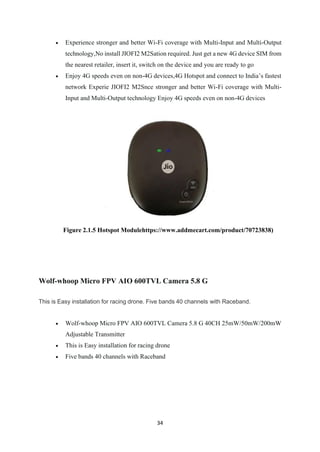 34
• Experience stronger and better Wi-Fi coverage with Multi-Input and Multi-Output
technology,No install JIOFI2 M2Sation required. Just get a new 4G device SIM from
the nearest retailer, insert it, switch on the device and you are ready to go
• Enjoy 4G speeds even on non-4G devices,4G Hotspot and connect to India’s fastest
network Experie JIOFI2 M2Snce stronger and better Wi-Fi coverage with Multi-
Input and Multi-Output technology Enjoy 4G speeds even on non-4G devices
Figure 2.1.5 Hotspot Modulehttps://www.addmecart.com/product/70723838)
Wolf-whoop Micro FPV AIO 600TVL Camera 5.8 G
This is Easy installation for racing drone. Five bands 40 channels with Raceband.
• Wolf-whoop Micro FPV AIO 600TVL Camera 5.8 G 40CH 25mW/50mW/200mW
Adjustable Transmitter
• This is Easy installation for racing drone
• Five bands 40 channels with Raceband
 