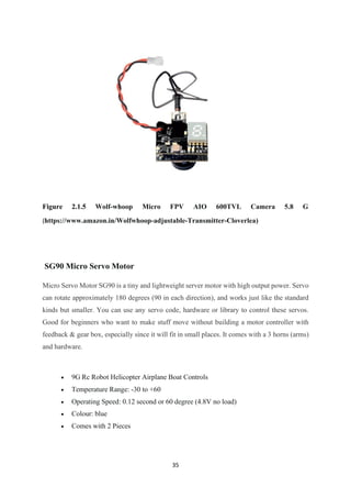 35
Figure 2.1.5 Wolf-whoop Micro FPV AIO 600TVL Camera 5.8 G
(https://www.amazon.in/Wolfwhoop-adjustable-Transmitter-Cloverlea)
SG90 Micro Servo Motor
Micro Servo Motor SG90 is a tiny and lightweight server motor with high output power. Servo
can rotate approximately 180 degrees (90 in each direction), and works just like the standard
kinds but smaller. You can use any servo code, hardware or library to control these servos.
Good for beginners who want to make stuff move without building a motor controller with
feedback & gear box, especially since it will fit in small places. It comes with a 3 horns (arms)
and hardware.
• 9G Rc Robot Helicopter Airplane Boat Controls
• Temperature Range: -30 to +60
• Operating Speed: 0.12 second or 60 degree (4.8V no load)
• Colour: blue
• Comes with 2 Pieces
 